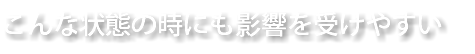 こんな状態の時にも影響を受けやすい